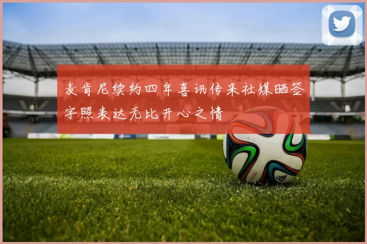 麦肯尼续约四年喜讯传来社媒晒签字照表达无比开心之情
