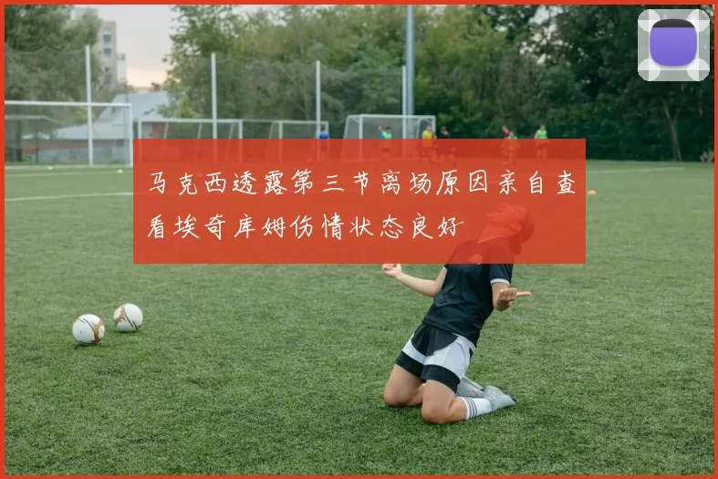马克西透露第三节离场原因亲自查看埃奇库姆伤情状态良好