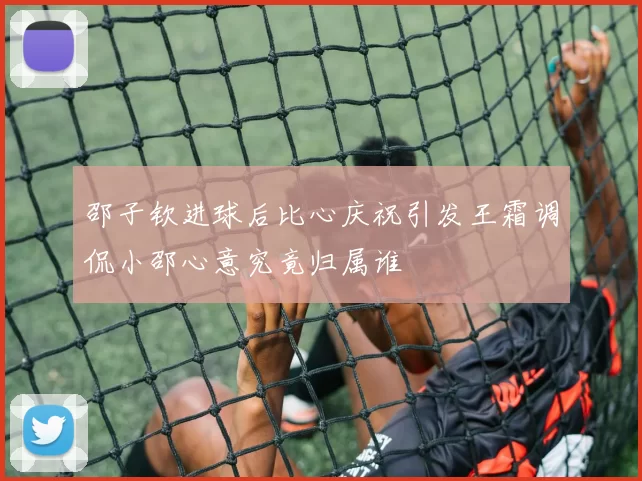 邵子钦进球后比心庆祝引发王霜调侃小邵心意究竟归属谁