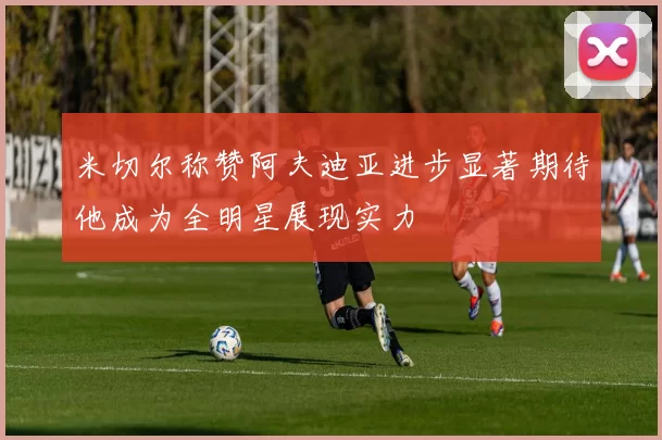 米切尔称赞阿夫迪亚进步显著期待他成为全明星展现实力