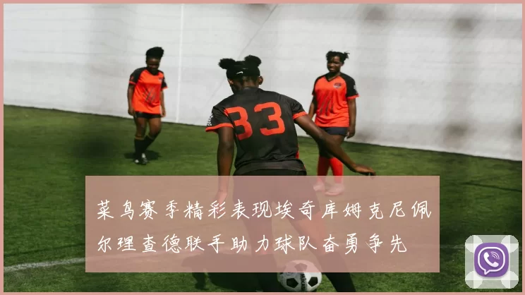 菜鸟赛季精彩表现埃奇库姆克尼佩尔理查德联手助力球队奋勇争先