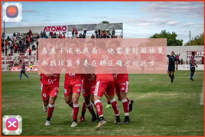 乌度卡谈电风扇：他需要时间恢复和找投篮节奏在朝正确方向迈步