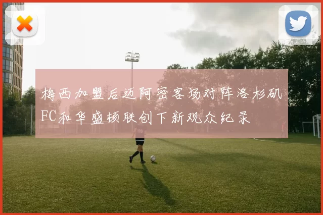 梅西加盟后迈阿密客场对阵洛杉矶FC和华盛顿联创下新观众纪录