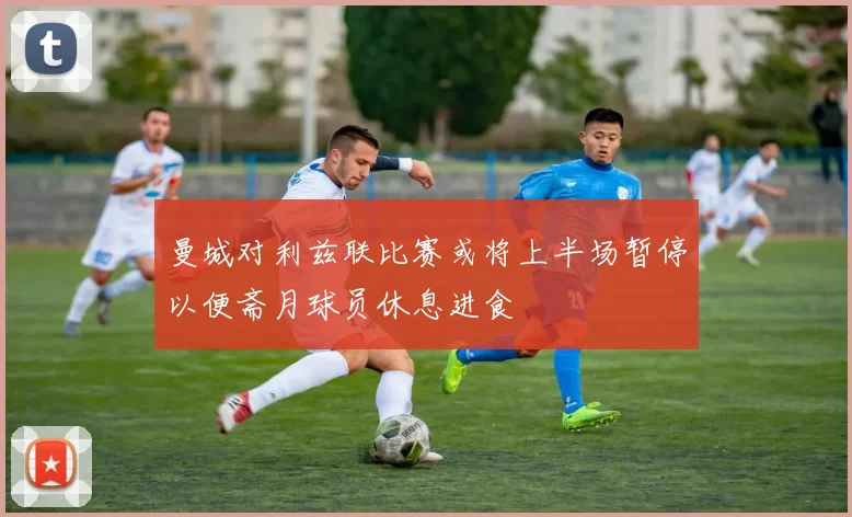 曼城对利兹联比赛或将上半场暂停以便斋月球员休息进食