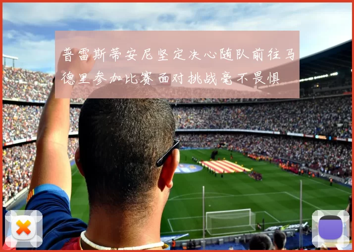 普雷斯蒂安尼坚定决心随队前往马德里参加比赛面对挑战毫不畏惧