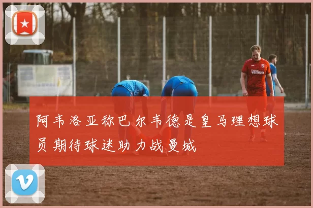 阿韦洛亚称巴尔韦德是皇马理想球员期待球迷助力战曼城