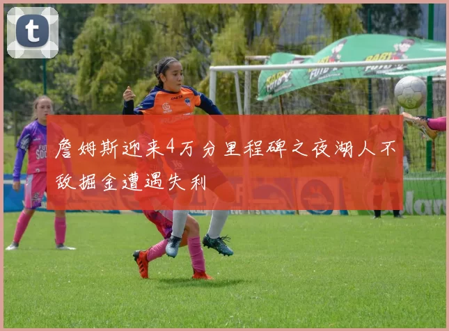詹姆斯迎来4万分里程碑之夜湖人不敌掘金遭遇失利