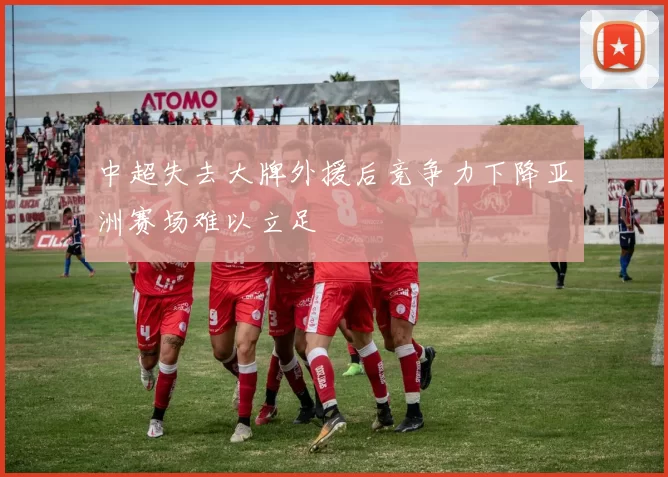 中超失去大牌外援后竞争力下降亚洲赛场难以立足