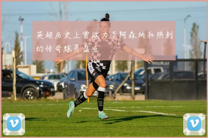 英超历史上曾效力于阿森纳和热刺的传奇球员盘点
