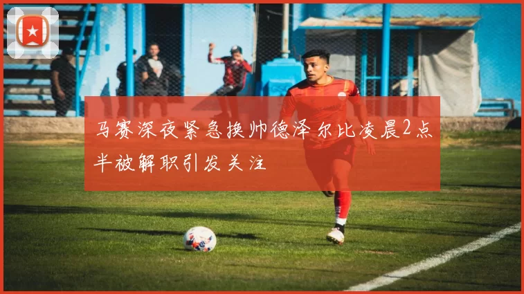 马赛深夜紧急换帅德泽尔比凌晨2点半被解职引发关注