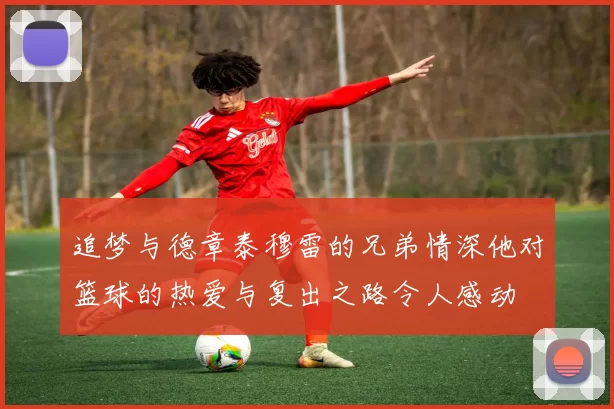 追梦与德章泰穆雷的兄弟情深他对篮球的热爱与复出之路令人感动