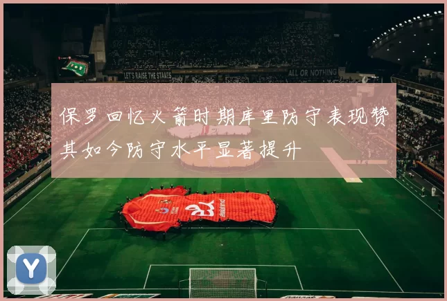 保罗回忆火箭时期库里防守表现赞其如今防守水平显著提升