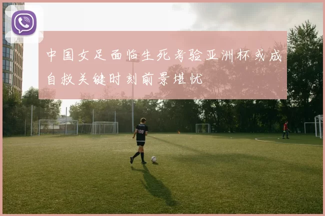 中国女足面临生死考验亚洲杯或成自救关键时刻前景堪忧
