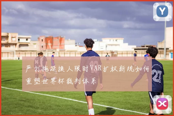严打拖延换人限时VAR扩权新规如何重塑世界杯裁判体系