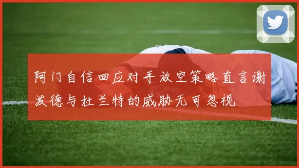 阿门自信回应对手放空策略直言谢泼德与杜兰特的威胁无可忽视