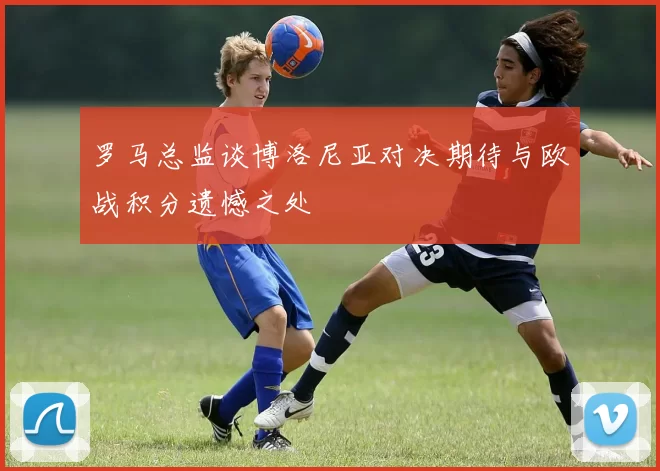 罗马总监谈博洛尼亚对决期待与欧战积分遗憾之处