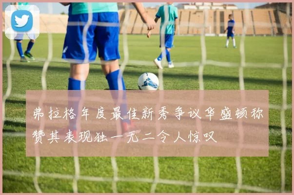 弗拉格年度最佳新秀争议华盛顿称赞其表现独一无二令人惊叹