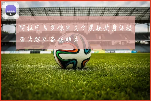阿拉巴与罗德里戈今晨接受身体检查为球队备战助力