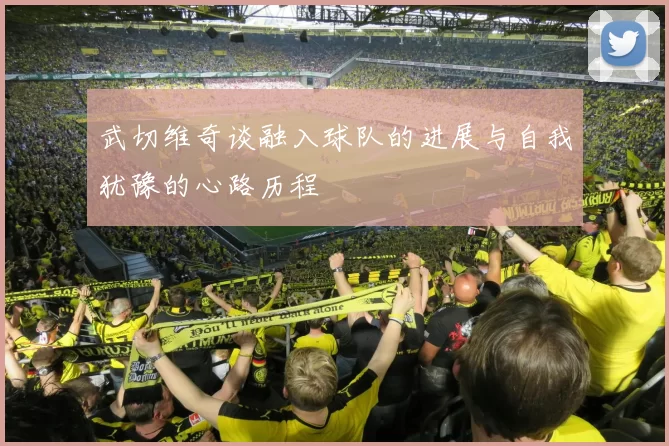 武切维奇谈融入球队的进展与自我犹豫的心路历程