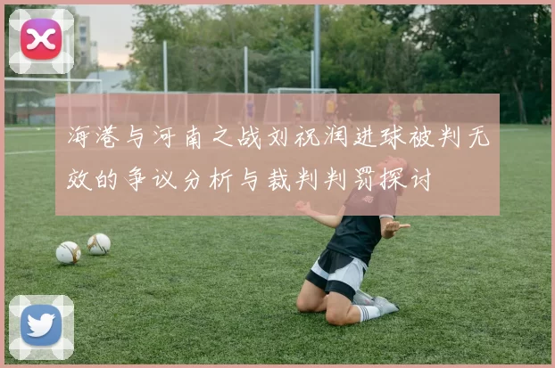 海港与河南之战刘祝润进球被判无效的争议分析与裁判判罚探讨