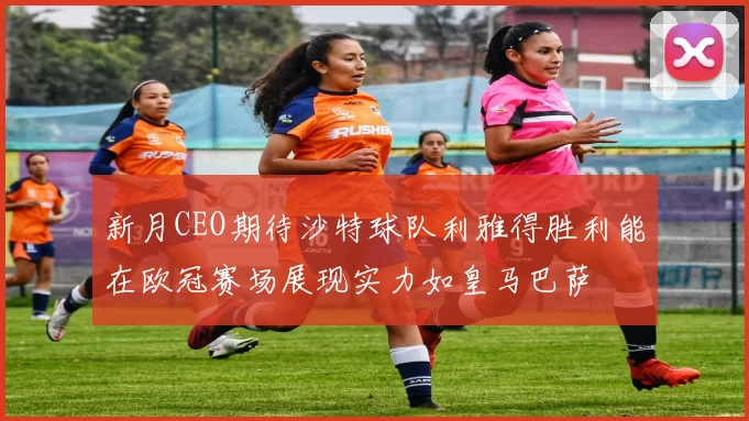新月CEO期待沙特球队利雅得胜利能在欧冠赛场展现实力如皇马巴萨