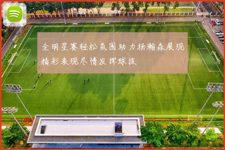 全明星赛轻松氛围助力杨瀚森展现精彩表现尽情发挥球技