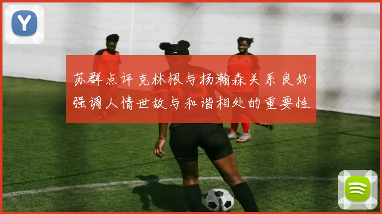 苏群点评克林根与杨瀚森关系良好强调人情世故与和谐相处的重要性