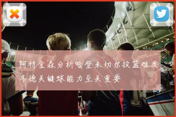 阿特金森分析哈登米切尔投篮难度韦德关键球能力至关重要