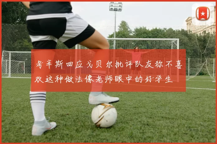 考辛斯回应戈贝尔批评队友称不喜欢这种做法像老师眼中的好学生