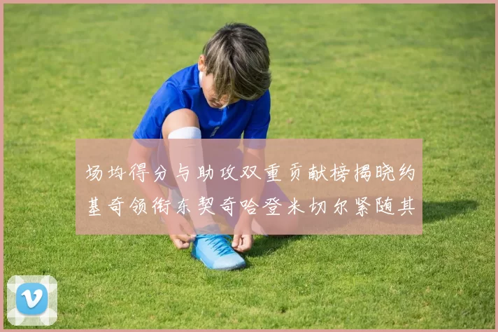 场均得分与助攻双重贡献榜揭晓约基奇领衔东契奇哈登米切尔紧随其后